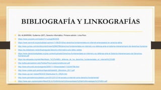 BIBLIOGRAFÍA Y LINKOGRAFÍAS
 GIL ALBARRÁN, Guillermo (007), Derecho informático. Primera edición. Lima-Perú.
 https://www.youtube.com/watch?v=uJsqgDBnRZE
 https://www.servindi.org/actualidad-opinion/11/08/2016/los-derechos-fundamentales-en-internet-amenazados-en-america-latina
 http://www.yumpu.com/en/document/view/52960788/derechos-fundamentales-en-internet-y-su-defensa-ante-el-sistema-interamericano-de-derechos-humanos
 https://es.slideshare.net/anthoanaguilar/derecho-informatico-julio-tellez-valdez
 https://www.derechosdigitales.org/wp-content/uploads/Derechos-fundamentales-en-Internet-y-su-defensa-ante-el-Sistema-Interamericano-de-Derechos-
Humanos.pdf
 https://es.wikipedia.org/wiki/Manifiesto_%C2%ABEn_defensa_de_los_derechos_fundamentales_en_internet%C2%BB
 http://pdba.georgetown.edu/Parties/Peru/Leyes/constitucion.pdf
 http://www.elmundo.es/navegante/2005/11/18/esociedad/1132344796.html
 http://www.codesi.gob.pe/docs/AgendaDigital20_28octubre_2011.pdf
 http://www.ugr.es/~redce/REDCE18/articulos/10_ORZA.htm
 http://www.periodismociudadano.com/2012/01/21/el-acceso-a-internet-como-derecho-fundamental/
 https://www.apc.org/es/system/files/EXLILA%20Informe%20consolidado%20de%20investigaci%C3%B3n.pdf
 