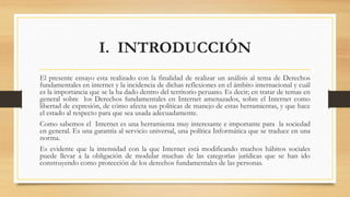 I. INTRODUCCIÓN
El presente ensayo esta realizado con la finalidad de realizar un análisis al tema de Derechos
fundamentales en internet y la incidencia de dichas reflexiones en el ámbito internacional y cuál
es la importancia que se la ha dado dentro del territorio peruano. Es decir; en tratar de temas en
general sobre los Derechos fundamentales en Internet amenazados, sobre el Internet como
libertad de expresión, de cómo afecta sus políticas de manejo de estas herramientas, y que hace
el estado al respecto para que sea usada adecuadamente.
Como sabemos el Internet es una herramienta muy interesante e importante para la sociedad
en general. Es una garantía al servicio universal, una política Informática que se traduce en una
norma.
Es evidente que la intensidad con la que Internet está modificando muchos hábitos sociales
puede llevar a la obligación de modular muchas de las categorías jurídicas que se han ido
construyendo como protección de los derechos fundamentales de las personas.
 