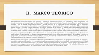 II. MARCO TEÓRICO
Es importante mencionar también que el acceso a internet es también un derecho o es considerado como una garantía. En
donde, Internet es un concepto que revolucionó por completo la comunicación y al mundo entero. Una vez que las personas
acceden a ella, se rompe la barrera de espacio y tiempo. Internet se ha convertido en una condición para el desarrollo
económico y social, y en una herramienta esencial para difundir y garantizar la democracia y la difusión del conocimiento,
rompe barreras y facilita la toma de decisiones así como la ejecución de las mismas. Es por ello que se necesita salvaguardar los
intereses y derechos que se puedan ver expuestos cuando accedamos a la red es por ello que vemos necesaria la implementación
de algunas reglas o leyes de carácter jurídico que nos brinde protección ante cualquier riesgo cuando accedamos al ciberespacio.
Así, aunque la protección de datos personales muestre un avance de modo significativo desde el siglo pasado, mediados de los
años ochenta, lo cierto es que los derecho consolidados a su protección, es decir, derechos de acceso, rectificación, cancelación
y oposición, no necesitan ser trasladados a realidades actuales, denominada también sociedad del conocimiento, producto de la
transnacionalización de empresas, o bien, la globalización.
La vinculación más evidente e inmediata de Internet con los Derechos fundamentales se produce con la liberta de expresión,
entendida esta en sentido amplio. En efecto, como medio de comunicación, Internet posibilita la trasmisión de opiniones ideas,
informaciones, creaciones de todo tipo, a un número potencialmente ilimitado de receptores, aunque también, según los casos,
aun numero restringido de personas, o incluso a una sola. Sin embargo, conviene destacar las radicales diferencias entre
Internet y cualquier otro medio de comunicación, con el estado actual de desarrollo de la red.
 
