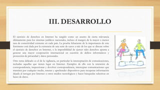 III. DESARROLLO
El ejercicio de derechos en Internet ha surgido como un asunto de cierta relevancia
últimamente para los sistemas jurídicos nacionales, incluso al margen de la mayor o menor
tasa de conectividad existente en cada país. La prueba fehaciente de la importancia de este
fenómeno está dada por la existencia de una serie de casos a raíz de los que se discute sobre
el ejercicio de derechos en Internet, o la imposibilidad de ejercer tales derechos apunta a
generar una mayor cooperación internacional en cuestión de delitos informáticos y
protección de privacidad y datos personales.
Otro tema delicado es el de la vigilancia, en particular la interceptación de comunicaciones,
incluidas aquellas que tienen lugar en Internet. Ejemplos de ello son la retención de
correspondencia, inspeccionar y devolver correspondencia, interceptar comunicaciones que
transiten por cualquier medio, retener y aprehender dispositivos para recuperar información
dejada al navegar por Internet u otros medios tecnológicos y hacer búsquedas selectivas en
bases de datos.
 
