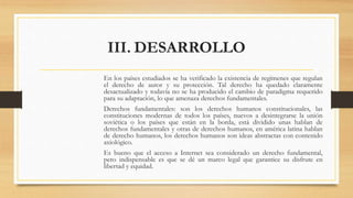 III. DESARROLLO
En los países estudiados se ha verificado la existencia de regímenes que regulan
el derecho de autor y su protección. Tal derecho ha quedado claramente
desactualizado y todavía no se ha producido el cambio de paradigma requerido
para su adaptación, lo que amenaza derechos fundamentales.
Derechos fundamentales: son los derechos humanos constitucionales, las
constituciones modernas de todos los países, nuevos a desintegrarse la unión
soviética o los países que están en la borda, está dividido unas hablan de
derechos fundamentales y otras de derechos humanos, en américa latina hablan
de derecho humanos, los derechos humanos son ideas abstractas con contenido
axiológico.
Es bueno que el acceso a Internet sea considerado un derecho fundamental,
pero indispensable es que se dé un marco legal que garantice su disfrute en
libertad y equidad.
 