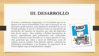III. DESARROLLO
El tema es sumamente importante y es una lástima que no se
discuta con mayor profundidad. Creo que el proyecto no era
ideal pero podía ajustarse para plantear la necesidad de que el
Estado garantice el acceso a Internet como un mecanismo de
protección del ejercicio de derechos que cada día dependen
más de ese acceso. Sino también a facilitar mecanismos de
acceso, especialmente para poblaciones más vulnerables.
Acceso a Internet como derecho no es solo conexión en casa,
sino garantizar que exista a través de bibliotecas, casas de
cultura, museos, etcétera. Este derecho supone enfrentar las
deficiencias tecnológicas y las humanas. La superación de la
brecha digital exige acompañamiento integral.
 
