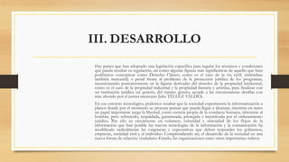 III. DESARROLLO
Hay países que han adoptado una legislación específica para regular los términos y condiciones
que pueda resultar su regulación, así como algunas figuras más significativas de aquello que bien
podríamos conceptuar como Derecho Clásico, como es el caso de la vía civil( entiéndase
también mercantil) o penal frente al problema de la protección jurídica de los programas,
incursionando posteriormente en la figuras derivadas del derecho de la propiedad intelectual,
como es el caso de la propiedad industrial y la propiedad literaria y artística, para finalizar con
un institución jurídica sui generis, del mismo género, acorde a las circunstancias detallas con
más ahondo por el jurista mexicano Julio TÉLLEZ VALDÉS.
En ese entorno tecnológico, podemos resaltar que la sociedad experimenta la informatización a
planos donde por el momento se procura pensar que pueda llegar a alcanzar, mientras en tanto
un papel importante juega la libertad, como esencia propia de la conducta humana, inherente al
hombre, pero sobretodo, respaldada, garantizada, protegida e incentivada por el ordenamiento
jurídico. Por ello su crecimiento en volumen, velocidad y ubicuidad de los flujos de la
información que han posible las nuevas tecnologías de la información y la comunicación ha
modificado radicalmente las exigencias y expectativas que deben responder los gobiernos,
empresas, sociedad civil y el individuo. Comprendiendo así, el desarrollo de la sociedad en una
nueva forma de relación: ciudadano-Estado, las organizaciones entre otros importantes rubros.
 