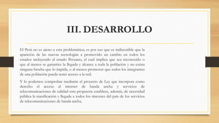 III. DESARROLLO
El Perú no es ajeno a esta problemática; es por eso que es indiscutible que la
aparición de las nuevas tecnologías a promovido un cambio en todos los
estados incluyendo al estado Peruano, el cual implica que sea reconocido o
que al menos se garantice la llegada y alcance a toda la población y no exista
ninguna brecha que lo impida, o al menos promover que todos los integrantes
de una población pueda tener acceso a la red.
Y lo podemos comprobar mediante el proyecto de Ley que incorpora como
derecho el acceso al internet de banda ancha y servicios de
telecomunicaciones de calidad esta propuesta establece, además, de necesidad
pública la masificación y llegada a todos los rincones del país de los servicios
de telecomunicaciones de banda ancha.
 
