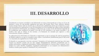 III. DESARROLLO
Actualmente en nuestra sociedad se está debatiendo un tema controversial que se basa en el uso de
Internet a través de una posible regulación por parte del Estado. Pues como sabemos durante
mucho tiempo hemos sido un mundo que se desenvuelve globalizada mente por el Internet, ya que
esta herramienta de exploración es una red informática de nivel mundial que utiliza la línea telefónica
para transmitir la información, sin embargo la diferencia que se hace al uso del Internet depende de
las condiciones que establecen los países. Con ello no nos referimos a un asunto metódico o de
medios, sino que se enfoca en las normas y la limitación de entradas por algunos u otras
conveniencias sociales y políticas.
La aplicación de la informática en el derecho es importante ya que se encarga de velar los propósitos
de ámbitos adjetivos, ya que se considera como objeto e instrumento fundamental para la vida social
y es necesaria una regulación en el marco legal.
El derecho es una garantía o servicio universal. Garantía es el instrumento procesal que sirve para
resarcir un derecho cuando este ha sido violado. Principalmente debemos comprender que es
política informática y legislación informática. Política Informática es el acceso libre o gratuito como
político no como derecho ciudadano. Legislación Informática es un conjunto de ordenamientos
jurídicos creados para regular el tratamiento de la información.
 
