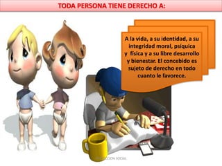 TODA PERSONA TIENE DERECHO A:
A la vida, a su identidad, a su
integridad moral, psíquica
y física y a su libre desarrollo
y bienestar. El concebido es
sujeto de derecho en todo
cuanto le favorece.
PROYECCION SOCIAL
 