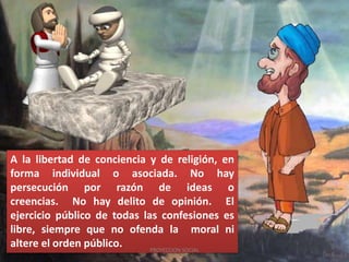 A la libertad de conciencia y de religión, en
forma individual o asociada. No hay
persecución por razón de ideas o
creencias. No hay delito de opinión. El
ejercicio público de todas las confesiones es
libre, siempre que no ofenda la moral ni
altere el orden público. PROYECCION SOCIAL
 