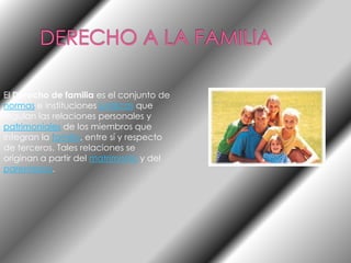 DERECHO A LA FAMILIAEl Derecho de familia es el conjunto de normas e instituciones jurídicas que regulan las relaciones personales y patrimoniales de los miembros que integran la familia, entre sí y respecto de terceros. Tales relaciones se originan a partir del matrimonio y del parentesco.