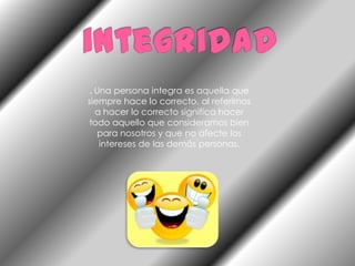 integridad. Una persona integra es aquella que siempre hace lo correcto, al referirnos a hacer lo correcto significa hacer todo aquello que consideramos bien para nosotros y que no afecte los intereses de las demás personas.