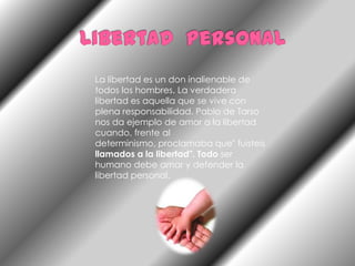 Libertad  personalLa libertad es un don inalienable de todos los hombres. La verdadera libertad es aquella que se vive con plena responsabilidad. Pablo de Tarso nos da ejemplo de amor a la libertad cuando, frente al determinismo, proclamaba que" fuisteis llamados a la libertad". Todo ser humano debe amar y defender la libertad personal.