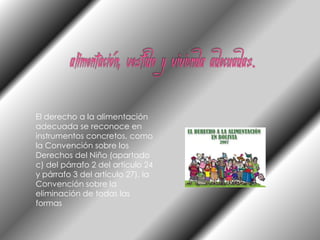 alimentación, vestido y vivienda adecuadas.El derecho a la alimentación adecuada se reconoce en instrumentos concretos, como la Convención sobre los Derechos del Niño (apartado c) del párrafo 2 del artículo 24 y párrafo 3 del artículo 27), la Convención sobre la eliminación de todas las formas 
