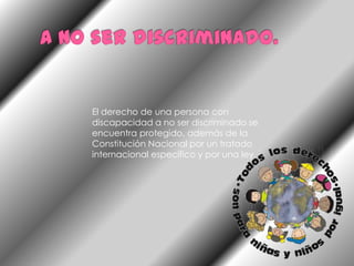 A no ser discriminado.El derecho de una persona con discapacidad a no ser discriminado se encuentra protegido, además de la Constitución Nacional por un tratado internacional específico y por una ley