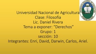 Universidad Nacional de Agricultura
Clase: Filosofía
Lic. Daniel Rivera
Tema a exponer: “Derechos”
Grupo: 1
sección: 10
Integrantes: Enri, David, Darwin, Carlos, Ariel.
 