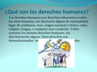 ¿Qué son los derechos humanos? 
Los derechos humanos son derechos inherentes a todos 
los seres humanos, sin distinción alguna de nacionalidad, 
lugar de residencia, sexo, origen nacional o étnico, color, 
religión, lengua, o cualquier otra condición. Todos 
tenemos los mismos derechos humanos, sin 
discriminación alguna. Estos derechos son 
interrelacionados, interdependientes e indivisibles. 
 