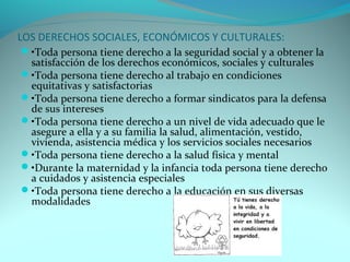 LOS DERECHOS SOCIALES, ECONÓMICOS Y CULTURALES: 
•Toda persona tiene derecho a la seguridad social y a obtener la 
satisfacción de los derechos económicos, sociales y culturales 
•Toda persona tiene derecho al trabajo en condiciones 
equitativas y satisfactorias 
•Toda persona tiene derecho a formar sindicatos para la defensa 
de sus intereses 
•Toda persona tiene derecho a un nivel de vida adecuado que le 
asegure a ella y a su familia la salud, alimentación, vestido, 
vivienda, asistencia médica y los servicios sociales necesarios 
•Toda persona tiene derecho a la salud física y mental 
•Durante la maternidad y la infancia toda persona tiene derecho 
a cuidados y asistencia especiales 
•Toda persona tiene derecho a la educación en sus diversas 
modalidades 
 