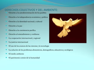 DERECHOS COLECTIVOS Y DEL AMBIENTE: 
 •Derecho a la autodeterminación de los pueblos 
 •Derecho a la independencia económica y política 
 •Derecho a la identidad nacional y cultural 
 •Derecho a la paz 
 •Derecho a la coexistencia pacífica 
 •Derecho al entendimiento y confianza 
 •La cooperación internacional y regional 
 •La justicia internacional 
 •El uso de los avances de las ciencias y la tecnología 
 •La solución de los problemas alimenticios, demográficos, educativos y ecológicos 
 •El medio ambiente 
 •El patrimonio común de la humanidad 
 