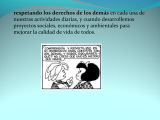 respetando los derechos de los demás en cada una de 
nuestras actividades diarias, y cuando desarrollemos 
proyectos sociales, económicos y ambientales para 
mejorar la calidad de vida de todos. 
 