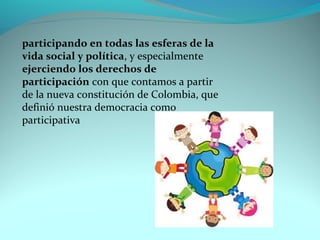 participando en todas las esferas de la 
vida social y política, y especialmente 
ejerciendo los derechos de 
participación con que contamos a partir 
de la nueva constitución de Colombia, que 
definió nuestra democracia como 
participativa 
 