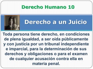 Derecho Humano 10Derecho a un JuicioToda persona tiene derecho, en condiciones de plena igualdad, a ser oída públicamente y con justicia por un tribunal independiente e imparcial, para la determinación de sus derechos y obligaciones o para el examen de cualquier acusación contra ella en materia penal.