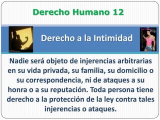 Derecho Humano 12Derecho a la IntimidadNadie será objeto de injerencias arbitrarias en su vida privada, su familia, su domicilio o su correspondencia, ni de ataques a su honra o a su reputación. Toda persona tiene derecho a la protección de la ley contra tales injerencias o ataques.