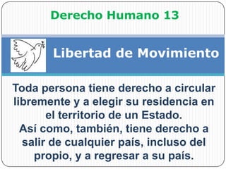 Derecho Humano 13Libertad de MovimientoToda persona tiene derecho a circular libremente y a elegir su residencia en el territorio de un Estado.Así como, también, tiene derecho a salir de cualquier país, incluso del propio, y a regresar a su país.