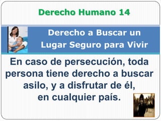 Derecho Humano 14Derecho a Buscar unLugar Seguro para VivirEn caso de persecución, toda persona tiene derecho a buscar asilo, y a disfrutar de él,          en cualquier país.