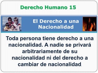 Derecho Humano 15El Derecho a una NacionalidadToda persona tiene derecho a una nacionalidad.A nadie se privará arbitrariamente de su nacionalidad ni del derecho a cambiar de nacionalidad.