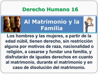  Derecho Humano 16Al Matrimonio y la FamiliaLos hombres y las mujeres, a partir de la edad núbil, tienen derecho, sin restricción alguna por motivos de raza, nacionalidad o religión, a casarse y fundar una familia, y disfrutarán de iguales derechos en cuanto al matrimonio, durante el matrimonio y en caso de disolución del matrimonio.
