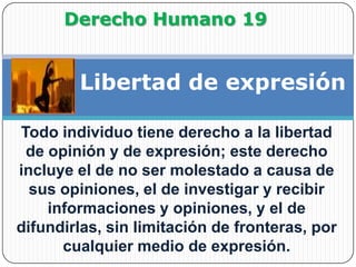 Derecho Humano 19Libertad de expresiónTodo individuo tiene derecho a la libertad de opinión y de expresión; este derecho incluye el de no ser molestado a causa de sus opiniones, el de investigar y recibir informaciones y opiniones, y el de difundirlas, sin limitación de fronteras, por cualquier medio de expresión.