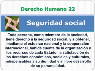                Derecho Humano 22Seguridad socialToda persona, como miembro de la sociedad, tiene derecho a la seguridad social, y a obtener, mediante el esfuerzo nacional y la cooperación internacional, habida cuenta de la organización y los recursos de cada Estado, la satisfacción de los derechos económicos, sociales y culturales, indispensables a su dignidad y al libre desarrollo de su personalidad.
