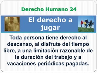                Derecho Humano 24El derecho a jugarToda persona tiene derecho al descanso, al disfrute del tiempo libre, a una limitación razonable de la duración del trabajo y a vacaciones periódicas pagadas.