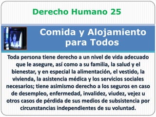 Derecho Humano 25 Comida y Alojamiento para TodosToda persona tiene derecho a un nivel de vida adecuado que le asegure, así como a su familia, la salud y el bienestar, y en especial la alimentación, el vestido, la vivienda, la asistencia médica y los servicios sociales necesarios; tiene asimismo derecho a los seguros en caso de desempleo, enfermedad, invalidez, viudez, vejez u otros casos de pérdida de sus medios de subsistencia por circunstancias independientes de su voluntad. 