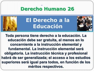                Derecho Humano 26El Derecho a la EducaciónToda persona tiene derecho a la educación. La educación debe ser gratuita, al menos en lo concerniente a la instrucción elemental y fundamental. La instrucción elemental será obligatoria. La instrucción técnica y profesional habrá de ser generalizada; el acceso a los estudios superiores será igual para todos, en función de los méritos respectivos.