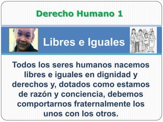 Derecho Humano 1Libres e Iguales Todos los seres humanos nacemos libres e iguales en dignidad y derechos y, dotados como estamos de razón y conciencia, debemos comportarnos fraternalmente los unos con los otros. 