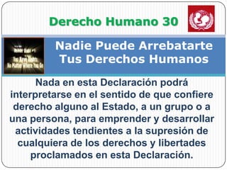                Derecho Humano 30Nadie Puede Arrebatarte Tus Derechos HumanosNada en esta Declaración podrá interpretarse en el sentido de que confiere derecho alguno al Estado, a un grupo o a una persona, para emprender y desarrollar actividades tendientes a la supresión de cualquiera de los derechos y libertades proclamados en esta Declaración.