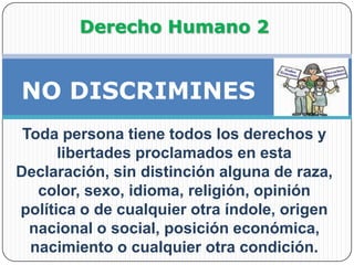 Derecho Humano 2            NO DISCRIMINESToda persona tiene todos los derechos y libertades proclamados en esta Declaración, sin distinción alguna de raza, color, sexo, idioma, religión, opinión política o de cualquier otra índole, origen nacional o social, posición económica, nacimiento o cualquier otra condición. 