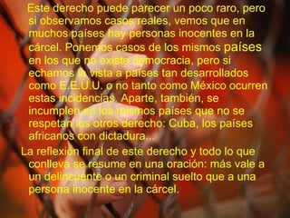 Este derecho puede parecer un poco raro, pero si observamos casos reales, vemos que en muchos países hay personas inocentes en la cárcel. Ponemos casos de los mismos  países  en los que no existe democracia, pero si echamos la vista a países tan desarrollados como E.E.U.U. o no tanto como México ocurren estas incidencias. Aparte, también, se incumplen en los mismos países que no se respetan los otros derecho: Cuba, los países africanos con dictadura... La reflexión final de este derecho y todo lo que conlleva se resume en una oración: más vale a un delincuente o un criminal suelto que a una persona inocente en la cárcel. 