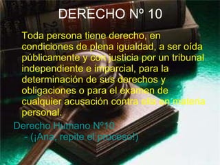 DERECHO Nº 10 Toda persona tiene derecho, en condiciones de plena igualdad, a ser oída públicamente y con justicia por un tribunal independiente e imparcial, para la determinación de sus derechos y obligaciones o para el examen de cualquier acusación contra ella en materia personal. Derecho Humano  Nº10  - (¡Ana, repite el proceso!) 
