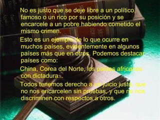 No es justo que se deje libre a un político, famoso o un rico por su posición y se encarcele a un pobre habiendo cometido el mismo crimen. Esto es un ejemplo de lo que ocurre en muchos países, evidentemente en algunos países más que en otros. Podemos destacar países como:  China, Corea del Norte, los países africanos con dictadura... Todos tenemos derecho a un juicio justo, que no nos encarcelen sin pruebas, y que no nos discriminen con respectos a otros.   