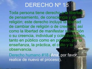 DERECHO Nº 18 Toda persona tiene derecho a la libertad de pensamiento, de consciencia y de religión; este derecho incluye la libertad de cambiar de religión o de creencia, así como la libertad de manifestar su religión o su creencia, individual y colectivamente, tanto en público como en privado, por la enseñanza, la práctica, el culto y la observancia.  Derecho humano #18  ( Ana, por favor, realice de nuevo el proceso). 