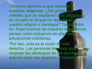 Tenemos derecho a que respeten nuestras religiones. ¿Os gustaría a ustedes que os insultaran u os pegaran en un país en el que no respetaran vuestra religión o ideología? Todos diréis no. Pues muchos de nosotros deberíamos pensar como actuamos en algunas actuaciones cotidianas. Por eso, esta es la razón de este derecho. Las personas tenemos que respetar las ideologías de los demás y que los otros nos respeten a nosotros. 