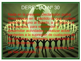 DERECHO Nº 30 Nada en la presente Declaración podrá interpretarse en el sentido de que confiere derecho alguno al Estado, a un grupo o a una persona, para emprender y desarrollar actividades o realizar actos tendentes a la supresión de cualquiera de los derechos y libertades proclamados en esta Declaración. Derecho Humano  nº30  (Ana, creemos que ya has aprendido...) 