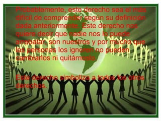 Probablemente, este derecho sea el más difícil de comprender según su definición dada anteriormente. Este derecho nos quiere decir que nadie nos lo puede arrebatar, son nuestros y por mucho que las personas los ignoren no pueden cambiarlos ni quitárnoslo. Este derecho simboliza a todos los otros derechos. 
