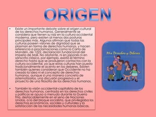 ORIGENExiste un importante debate sobre el origen cultural de los derechos humanos. Generalmente se considera que tienen su raíz en la cultura occidental moderna, pero existen al menos dos posturas principales más. Algunos afirman que todas las culturas poseen visiones de dignidad que se plasman en forma de derechos humanos, y hacen referencia a proclamaciones como la Carta de Mandén, de 1222, declaración fundacional del Imperio de Malí. No obstante, ni en japonés ni en sánscrito clásico, por ejemplo, existió el término derecho hasta que se produjeron contactos con la cultura occidental, ya que estas culturas han puesto tradicionalmente el acento en los deberes. Existen también quienes consideran que Occidente no ha creado la idea ni el concepto de derechos humanos, aunque sí una manera concreta de sistematizarlos, una discusión progresiva y el proyecto de una filosofía de los derechos humanos.También la visión occidental-capitalista de los derechos humanos, centrada en los derechos civiles y políticos se opuso a menudo durante la Guerra Fría, destacablemente en el seno de Naciones Unidas, a la del bloque socialista, que privilegiaba los derechos económicos, sociales y culturales y la satisfacción de las necesidades humanas básicas.