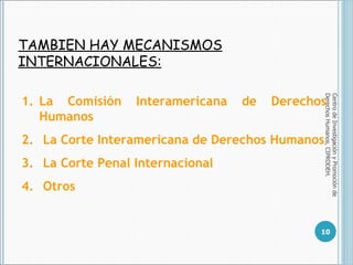 TAMBIEN HAY MECANISMOS INTERNACIONALES: Centro de Investigación y Promoción de Derechos Humanos, CIPRODEH. La Comisión Interamericana de Derechos Humanos La Corte Interamericana de Derechos Humanos La Corte Penal Internacional Otros  