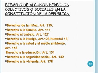 EJEMPLO DE ALGUNOS DERECHOS COLECTIVOS O SOCIALES EN LA CONSTITUCIÓN DE LA REPÚBLICA  Derechos de la niñez. Art. 119. Derecho a la familia. Art. 111 Derecho al trabajo. Art. 127  Derecho a la Huelga. Art.128 Numeral 13. Derecho a la salud y al medio ambiente. Art. 145 Derecho a la educación. Art. 151  Derecho a la seguridad social. Art. 142 Derecho a la vivienda. Art. 178  