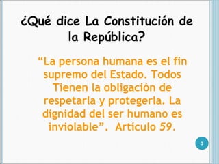 ¿Qué dice La Constitución de la República ? “ La persona humana es el fin supremo del Estado. Todos Tienen la obligación de respetarla y protegerla. La dignidad del ser humano es inviolable”.  Artículo  59. 