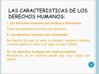 LAS CARACTERISTICAS DE LOS DERECHOS HUMANOS : I. Los Derechos Humanos son innatos o inherentes Todas las personas nacemos con derechos.  II. Los derechos humanos son universales No importa la  raza, el sexo, la religión; tampoco importa si somos pobres o ricos, o el lugar en que vivimos.  III. Los derechos humanos son imprescriptibles  Pertenecen al ser humano desde que nace hasta que muere. 