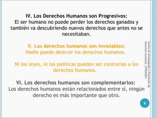Centro de Investigación y Promoción de Derechos Humanos, CIPRODEH. IV. Los Derechos Humanos son Progresivos: E l ser humano no puede perder los derechos ganados y también va descubriendo nuevos derechos que antes no se necesitaban. V. Los derechos humanos son inviolables: Nadie puede destruir los derechos humanos.  Ni las leyes, ni las políticas pueden ser contrarias a los derechos humanos.  VI. Los derechos humanos son complementarios:   Los derechos humanos están relacionados entre sí,  ningún derecho es más importante que otro. 