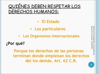 QUIÉNES DEBEN RESPETAR LOS DERECHOS HUMANOS: Centro de Investigación y Promoción de Derechos Humanos, CIPRODEH. El Estado  Los particulares  Los Organismos Internacionales ¿Por qué? Porque los derechos de las personas terminan donde empiezan los derechos del los demás. Art. 62 C.R. 